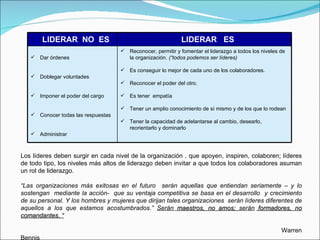Los líderes deben surgir en cada nivel de la organización , que apoyen, inspiren, colaboren; líderes de todo tipo, los niveles más altos de liderazgo deben invitar a que todos los colaboradores asuman un rol de liderazgo. “ Las organizaciones más exitosas en el futuro  serán aquellas que entiendan seriamente – y lo sostengan  mediante la acción-  que su ventaja competitiva se basa en el desarrollo  y crecimiento de su personal. Y los hombres y mujeres que dirijan tales organizaciones  serán líderes diferentes de aquellos a los que estamos acostumbrados.”  Serán  maestros, no amos;  serán  formadores, no comandantes. “ Warren Bennis LIDERAR  NO  ES LIDERAR  ES  Dar órdenes Doblegar voluntades Imponer el poder del cargo Conocer todas las respuestas Administrar Reconocer, permitir y fomentar el liderazgo a todos los niveles de la organización.  (“todos podemos ser líderes) Es conseguir lo mejor de cada uno de los colaboradores. Reconocer el poder del otro.  Es tener  empatía Tener un amplio conocimiento de sí mismo y de los que lo rodean Tener la capacidad de adelantarse al cambio, desearlo,  reorientarlo y dominarlo 
