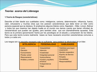 Teorías  acerca del Liderazgo 1.Teoría de Rasgos (características): Describe al líder desde sus cualidades como: inteligencia, carisma, determinación, influencia, fuerza, valor, entusiasmo y muchas otras que nos parecen características que debe tener un líder como persona especial que se destaca. Si analizamos algunos líderes como, Napoleón , Hitler, Lincon, Bolívar  y todos los que creamos han dejado huella en el mundo nos damos cuenta que tienen infinidad de características que pueden ser iguales, pero también otras  que son diametralmente opuestas. Esta teoría es la primera aproximación hecha por los psicólogos en el estudio y compresión de los líderes. Para que esta teoría tuviera realmente  bases se hace necesario encontrar características comunes a todos y a cada uno. Los rasgos son un requisito necesario más no suficiente  para predecir la efectividad de un líder. INTELIGENCIA PERSONALIDAD HABILIDADES Juicio Decisión Conocimiento Fluidez verbal Razonamiento Análisis y síntesis Adaptabilidad Atención Creatividad Integridad personal Autoconfianza Control y equilibrio emotivos Independencia Vigor Habilidad para lograr cooperación Sentido cooperativo Espíritu de Servicio Empatía Sociabilidad Responsabilidad 