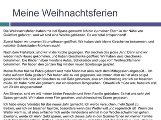 Meine Weihnachtsferien
Die Weihnachtsferien haben mir viel Spass gemacht! Ich bin zu meiner Eltern in der Nähe von
Guildford gefahren, und wir sind eine Woche geblieben. Es war total entspannend!

Zuerst haben wir unseren Strumpfhosen geöffnet. Wir haben viele kleine Geschenke bekommen, und
natürlich Schokoladen-Müntzen auch!

Nach dem Frühstück, sind wir in die Kirche gegangen. Wir machen das jedes Jahr. Dann sind wir
wieder nach Hause gekommen, und haben Geschenke geöffnet. Wir haben viele Geschenke
bekommen. Die Kinder haben meistens Autos, Schokolade und Lego vom Weihnachtsmann
bekommen. Wir haben den ganzen Tag mit den neuen Spielzeuge gespielt.

Meine Mutter hat die Putze gekocht und mein Mann hat alles nach dem Mittagessen abgespült... Ich
habe auf dem Sofa gesitzen! Wir haben alle zu viel gegessen, wie immer, aber es hat alles so gut
geschmeckt! Ich habe ein bisschen zu viel Sekt getrunken, also am Nachmittag war ich ein bisschen
müde. Ich habe nicht viel gemacht, nur ein bisschen ferngesehen. Obwohl ich müde war, habe ich erst
um 23 Uhr eingeschlafen!

Am Silvester, sind wir mit meiner bester Freundin und ihren Familie geblieben. Es hat uns sehr viel
Spass gemacht. Wir haben einen Film gesehen, und chinesisches Essen gegessen.

Ich habe einige Vorsätze für das neues Jahr gemacht. Ich werde versuchen, mehr Sport zu
treiben, weil ich ein bisschen faul bin, besonders wenn das Wetter kalt und regnerisch ist! Wenn das
Wetter warm is, ist alles einfacher! Ich werde mindestens einmal in der Woche schwimmen gehen.
Zweitens, werde ich mehr Geld sparen, weil ich dieses Jahr in den Sommerferien mit meiner Familie
 