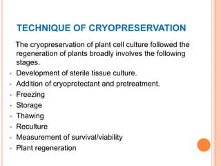 TECHNIQUE OF CRYOPRESERVATION
The cryopreservation of plant cell culture followed the
regeneration of plants broadly involves the following
stages.
 Development of sterile tissue culture.
 Addition of cryoprotectant and pretreatment.
 Freezing
 Storage
 Thawing
 Reculture
 Measurement of survival/viability
 Plant regeneration
 