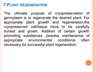 7.PLANT REGENERATION
The ultimate purpose of cryopreservation of
germplasm is to regenerate the desired plant. For
appropriate plant growth and regeneration,the
cryopreserved cell/tissue have to be carefully
nursed and grown. Addition of certain growth
promoting substances ,besides maintenance of
appropriate environmental conditionis often
necessary for successful plant regeneration.
 