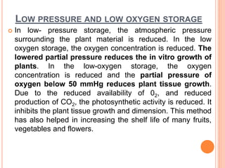 LOW PRESSURE AND LOW OXYGEN STORAGE
 In low- pressure storage, the atmospheric pressure
surrounding the plant material is reduced. In the low
oxygen storage, the oxygen concentration is reduced. The
lowered partial pressure reduces the in vitro growth of
plants. In the low-oxygen storage, the oxygen
concentration is reduced and the partial pressure of
oxygen below 50 mmHg reduces plant tissue growth.
Due to the reduced availability of 02, and reduced
production of CO2, the photosynthetic activity is reduced. It
inhibits the plant tissue growth and dimension. This method
has also helped in increasing the shelf life of many fruits,
vegetables and flowers.
 