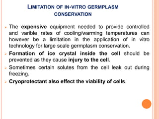 LIMITATION OF IN-VITRO GERMPLASM
CONSERVATION
 The expensive equipment needed to provide controlled
and varible rates of cooling/warming temperatures can
however be a limitation in the application of in vitro
technology for large scale germplasm conservation.
 Formation of ice crystal inside the cell should be
prevented as they cause injury to the cell.
 Sometimes certain solutes from the cell leak out during
freezing.
 Cryoprotectant also effect the viability of cells.
 