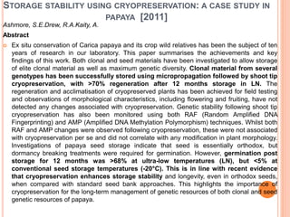 STORAGE STABILITY USING CRYOPRESERVATION: A CASE STUDY IN
PAPAYA [2011]
Ashmore, S.E.Drew, R.A.Kaity, A.
Abstract
 Ex situ conservation of Carica papaya and its crop wild relatives has been the subject of ten
years of research in our laboratory. This paper summarises the achievements and key
findings of this work. Both clonal and seed materials have been investigated to allow storage
of elite clonal material as well as maximum genetic diversity. Clonal material from several
genotypes has been successfully stored using micropropagation followed by shoot tip
cryopreservation, with >70% regeneration after 12 months storage in LN. The
regeneration and acclimatisation of cryopreserved plants has been achieved for field testing
and observations of morphological characteristics, including flowering and fruiting, have not
detected any changes associated with cryopreservation. Genetic stability following shoot tip
cryopreservation has also been monitored using both RAF (Random Amplified DNA
Fingerprinting) and AMP (Amplified DNA Methylation Polymorphism) techniques. Whilst both
RAF and AMP changes were observed following cryopreservation, these were not associated
with cryopreservation per se and did not correlate with any modification in plant morphology.
Investigations of papaya seed storage indicate that seed is essentially orthodox, but
dormancy breaking treatments were required for germination. However, germination post
storage for 12 months was >68% at ultra-low temperatures (LN), but <5% at
conventional seed storage temperatures (-20°C). This is in line with recent evidence
that cryopreservation enhances storage stability and longevity, even in orthodox seeds,
when compared with standard seed bank approaches. This highlights the importance of
cryopreservation for the long-term management of genetic resources of both clonal and seed
genetic resources of papaya.
 