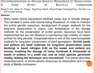 CRYOPRESERVATION OF ORCHID GENETIC RESOURCES BY DESICCATION:
A CASE STUDY OF BLETILLA FORMOSANA
Rung‐Yi Wu, Shao‐Yu Chang, Ting‐Fang Hsieh, Keng‐Chang Chuang,IeTing, Yen‐Hsu Lai
and Yu‐Sen Chang
Abstract
 Many native orchid populations declined yearly due to climate change.
This resulted in some wild orchids being threatened. In order to maintain
the orchid genetic resources, development of proper methods for the
long-term preservation is urgent. Low temperature or dry storage
methods for the preservation of orchid genetic resources have been
implemented but are not effective in maintaining high viability of certain
orchids for long periods. Cryopreservation is one of the most acceptable
methods for long-term conservation of plant germplasm. Orchid seeds
and pollens are ideal materials for long-term preservation (seed
banking) in liquid nitrogen (LN) as the seeds and pollens are
minute, enabling the storage of many hundreds & thousands of
seeds or pollens in a small vial, and as most species germinate
readily, making the technique very economical. This article describes
cryopreservation of orchid genetic resources by desiccation and a case
study of Bletilla formosana.
 