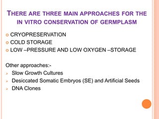 THERE ARE THREE MAIN APPROACHES FOR THE
IN VITRO CONSERVATION OF GERMPLASM
 CRYOPRESERVATION
 COLD STORAGE
 LOW –PRESSURE AND LOW OXYGEN –STORAGE
Other approaches:-
 Slow Growth Cultures
 Desiccated Somatic Embryos (SE) and Artificial Seeds
 DNA Clones
 