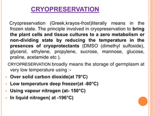 CRYOPRESERVATION
Cryopreservation (Greek,krayos-frost)literally means in the
frozen state. The principle involved in cryopreservation to bring
the plant cells and tissue cultures to a zero metabolism or
non-dividing state by reducing the temperature in the
presences of cryoprotectants (DMSO (dimethyl sulfoxide),
glycerol, ethylene, propylene, sucrose, mannose, glucose,
praline, acetamide etc ).
CRYOPRESERVATION broadly means the storage of germplasm at
very low temperature using :-
 Over solid carbon dioxide(at 79°C)
 Low temperature deep freezer(at -80°C)
 Using vapour nitrogen (at- 150°C)
 In liquid nitrogen( at -196°C)
 