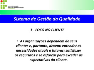 Sistema de Gestão da Qualidade
1 - FOCO NO CLIENTE
• As organizações dependem de seus
clientes e, portanto, devem: entender as
necessidades atuais e futuras; satisfazer
os requisitos e se esforçar para exceder as
expectativas do cliente.
 