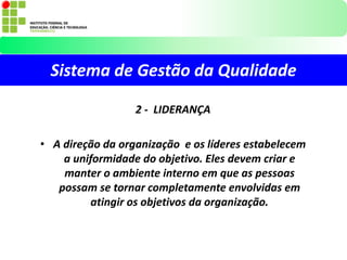 Sistema de Gestão da Qualidade
2 - LIDERANÇA
• A direção da organização e os líderes estabelecem
a uniformidade do objetivo. Eles devem criar e
manter o ambiente interno em que as pessoas
possam se tornar completamente envolvidas em
atingir os objetivos da organização.
 