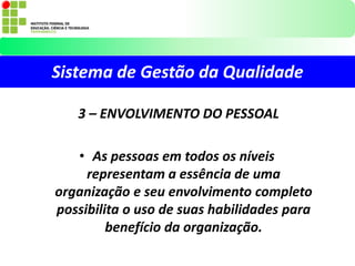 Sistema de Gestão da Qualidade
3 – ENVOLVIMENTO DO PESSOAL
• As pessoas em todos os níveis
representam a essência de uma
organização e seu envolvimento completo
possibilita o uso de suas habilidades para
benefício da organização.
 