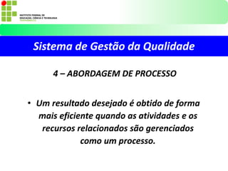 Sistema de Gestão da Qualidade
4 – ABORDAGEM DE PROCESSO
• Um resultado desejado é obtido de forma
mais eficiente quando as atividades e os
recursos relacionados são gerenciados
como um processo.
 