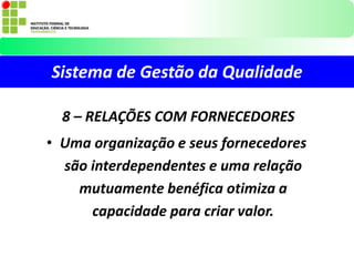Sistema de Gestão da Qualidade
8 – RELAÇÕES COM FORNECEDORES
• Uma organização e seus fornecedores
são interdependentes e uma relação
mutuamente benéfica otimiza a
capacidade para criar valor.
 