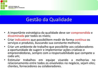 • A importânte estratégica da qualidade deve ser compreendida e
disseminada por todos os níveis;
• Criar indicadores que possibilitem medir de forma contínua os
serviços e produtos, buscando sua constante melhoria;
• Criar um ambiente de trabalho que possibilite aos colaboradores
a oportunidade de sugerir e implementar ações criativas e
empreendedoras, sempre com a responsabilidade que compete a
cada um;
• Estimular trabalhos em equipe visando a melhorias no
relacionamento entre todos os envolvidos no negócio, sejam eles;
clientes, fornecedores ou colaboradores.
Gestão da Qualidade
 