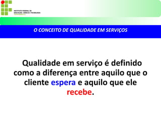 Qualidade em serviço é definido
como a diferença entre aquilo que o
cliente espera e aquilo que ele
recebe.
O CONCEITO DE QUALIDADE EM SERVIÇOS
 