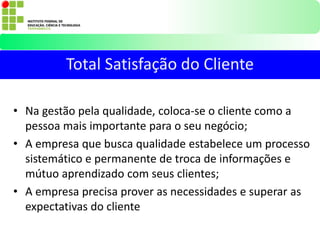 • Na gestão pela qualidade, coloca-se o cliente como a
pessoa mais importante para o seu negócio;
• A empresa que busca qualidade estabelece um processo
sistemático e permanente de troca de informações e
mútuo aprendizado com seus clientes;
• A empresa precisa prover as necessidades e superar as
expectativas do cliente
Total Satisfação do Cliente
 