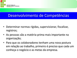 • Determinar normas rígidas, supervisionar, fiscalizar,
registros;
• As pessoas são a matéria-prima mais importante na
organização;
• Para que os colaboradores tenham uma nova postura
em relação ao trabalho, primeiro é preciso que cada um
conheça o negócio e as metas da empresa.
Desenvolvimento de Competências
 