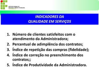 1. Número de clientes satisfeitos com o
atendimento da Administradora;
2. Percentual de adimplência dos contratos;
3. Índice de repetição das compras (fidelidade);
4. Índice de correção no preenchimento dos
contratos;;
5. Índice de Produtividade da Administradora.
INDICADORES DA
QUALIDADE EM SERVIÇOS
 