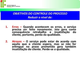 1. Erros – Quando acontecem os erros, o serviço
precisa ser feito novamente. Isto gera como
consequência retrabalho e insatisfação do
cliente, portanto, perda da qualidade.
2. Atrasos – O serviço pode estar de acordo com
aquilo que o cliente espera, mas se não for
entregue no prazo prometido gera também
insatisfação do cliente. Perde-se a qualidade.
OBJETIVOS DO CONTROLE DO PROCESSO
Reduzir o nível de:
 