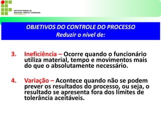 3. Ineficiência – Ocorre quando o funcionário
utiliza material, tempo e movimentos mais
do que o absolutamente necessário.
4. Variação – Acontece quando não se podem
prever os resultados do processo, ou seja, o
resultado se apresenta fora dos limites de
tolerância aceitáveis.
OBJETIVOS DO CONTROLE DO PROCESSO
Reduzir o nível de:
 