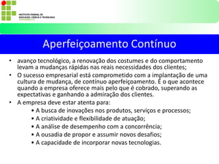 • avanço tecnológico, a renovação dos costumes e do comportamento
levam a mudanças rápidas nas reais necessidades dos clientes;
• O sucesso empresarial está comprometido com a implantação de uma
cultura de mudança, de contínuo aperfeiçoamento. É o que acontece
quando a empresa oferece mais pelo que é cobrado, superando as
expectativas e ganhando a admiração dos clientes.
• A empresa deve estar atenta para:
• A busca de inovações nos produtos, serviços e processos;
• A criatividade e flexibilidade de atuação;
• A análise de desempenho com a concorrência;
• A ousadia de propor e assumir novos desafios;
• A capacidade de incorporar novas tecnologias.
Aperfeiçoamento Contínuo
 