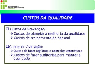  Custos de Prevenção:
Custos de planejar a melhoria da qualidade
Custos de treinamento do pessoal
Custos de Avaliação:
Custos de fazer registros e controles estatísticos
Custos de fazer auditorias para manter a
qualidade
CUSTOS DA QUALIDADE
 