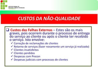  Custos das Falhas Externas – Estes são os mais
graves, pois ocorrem durante o processo de entrega
do serviço ao cliente ou após o cliente ter recebido
o serviço. Isto envolve:
 Correção de reclamações de clientes
 Retorno de serviços (fazer novamente um serviço já realizado)
 Clientes insatisfeitos
 Clientes perdidos
 Despesas com Procon
 Despesas judiciais com processos de clientes
CUSTOS DA NÃO-QUALIDADE
 