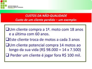 Um cliente compra a 1ª. moto com 18 anos
e a última com 60 anos.
Este cliente troca de motos a cada 3 anos
Um cliente potencial compra 14 motos ao
longo da sua vida (R$ 98.000 = 14 x 7.500)
 Perder um cliente é jogar fora R$ 100 mil.
CUSTOS DA NÃO-QUALIDADE
Custo de um cliente perdido – um exemplo:
 