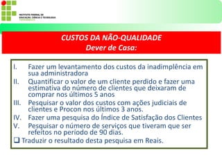 I. Fazer um levantamento dos custos da inadimplência em
sua administradora
II. Quantificar o valor de um cliente perdido e fazer uma
estimativa do número de clientes que deixaram de
comprar nos últimos 5 anos
III. Pesquisar o valor dos custos com ações judiciais de
clientes e Procon nos últimos 3 anos.
IV. Fazer uma pesquisa do Índice de Satisfação dos Clientes
V. Pesquisar o número de serviços que tiveram que ser
refeitos no período de 90 dias.
 Traduzir o resultado desta pesquisa em Reais.
CUSTOS DA NÃO-QUALIDADE
Dever de Casa:
 