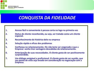 1. Acesso fácil e conveniente à pessoa certa na logo na primeira vez
2. Status de cliente reconhecido, ou seja, ser tratado como um cliente
especial.
3. Reconhecimento do histórico dele na empresa
4. Solução rápida e eficaz dos problemas
5. Confiança no relacionamento. Ele não teme ser enganado e que a
Empresa venha tirar vantagens descabidas do relacionamento.
6. Antecipação de suas necessidades. O cliente gosta de ser positivamente
surpreendido.
7. Um diálogo amigável e profissional. O cliente gosta de ser ouvido, que
seu ponto de vista seja levado em consideração na negociação com a
Empresa.
CONQUISTA DA FIDELIDADE
 