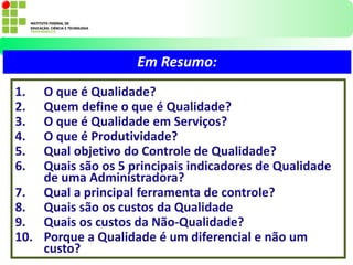 1. O que é Qualidade?
2. Quem define o que é Qualidade?
3. O que é Qualidade em Serviços?
4. O que é Produtividade?
5. Qual objetivo do Controle de Qualidade?
6. Quais são os 5 principais indicadores de Qualidade
de uma Administradora?
7. Qual a principal ferramenta de controle?
8. Quais são os custos da Qualidade
9. Quais os custos da Não-Qualidade?
10. Porque a Qualidade é um diferencial e não um
custo?
Em Resumo:
 