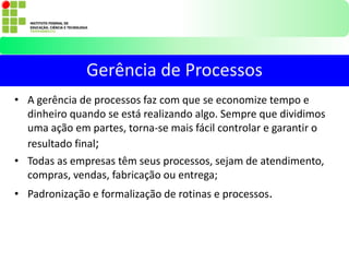 • A gerência de processos faz com que se economize tempo e
dinheiro quando se está realizando algo. Sempre que dividimos
uma ação em partes, torna-se mais fácil controlar e garantir o
resultado final;
• Todas as empresas têm seus processos, sejam de atendimento,
compras, vendas, fabricação ou entrega;
• Padronização e formalização de rotinas e processos.
Gerência de Processos
 