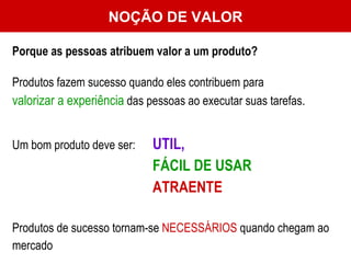 NOÇÃO DE VALOR Porque as pessoas atribuem valor a um produto? Produtos fazem sucesso quando eles contribuem para  valorizar a experiência  das pessoas ao executar suas tarefas.  Um bom produto deve ser: UTIL,  FÁCIL DE USAR   ATRAENTE Produtos de sucesso tornam-se  NECESSÁRIOS  quando chegam ao mercado 