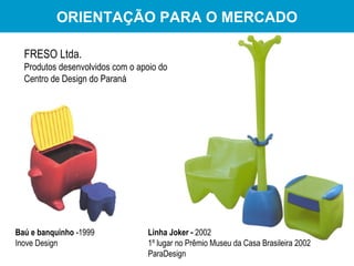 ORIENTAÇÃO PARA O MERCADO FRESO Ltda. Produtos desenvolvidos com o apoio do  Centro de Design do Paraná Linha Joker -  2002 1º lugar no Prêmio Museu da Casa Brasileira 2002 ParaDesign Baú e banquinho  -1999 Inove Design 