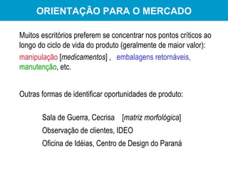Outras formas de identificar oportunidades de produto: Sala de Guerra, Cecrisa  [ matriz morfológica ] Observação de clientes, IDEO Oficina de Idéias, Centro de Design do Paraná Muitos escritórios preferem se concentrar nos pontos críticos ao longo do ciclo de vida do produto (geralmente de maior valor):  manipulação  [ medicamentos ] ,  embalagens retornáveis,   manutenção , etc.   ORIENTAÇÃO PARA O MERCADO 