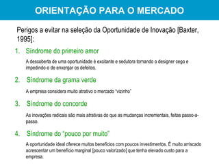 Perigos a evitar na seleção da Oportunidade de Inovação [Baxter, 1995]: Síndrome do primeiro amor A descoberta de uma oportunidade é excitante e sedutora tornando o designer cego e impedindo-o de enxergar os defeitos. 2.  Síndrome da grama verde A empresa considera muito atrativo o mercado “vizinho” 3.   Síndrome do concorde As inovações radicais são mais atrativas do que as mudanças incrementais, feitas passo-a-passo. 4.  Síndrome do “pouco por muito” A oportunidade ideal oferece muitos benefícios com poucos investimentos. É muito arriscado acrescentar um benefício marginal [pouco valorizado] que tenha elevado custo para a empresa.  ORIENTAÇÃO PARA O MERCADO 