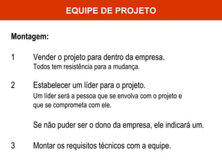 EQUIPE DE PROJETO Montagem: 1 Vender o projeto para dentro da empresa.  Todos tem resistência para a mudança. 2 Estabelecer um líder para o projeto.  Um líder será a pessoa que se envolva com o projeto e  que se comprometa com ele.  Se não puder ser o dono da empresa, ele indicará um. 3 Montar os requisitos técnicos com a equipe.  