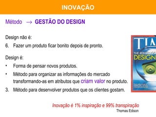 Método     GESTÃO DO DESIGN Design não é:  Fazer um produto ficar bonito depois de pronto. Design é: Forma de pensar novos produtos.  Método para organizar as informações do mercado transformando-as em atributos que  criam valor  no produto. 3. Método para desenvolver produtos que os clientes gostam. Inovação é 1% inspiração e 99% transpiração   Thomas Edison INOVAÇÃO 