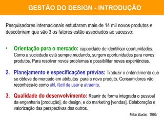 GESTÃO DO DESIGN - INTRODUÇÃO Pesquisadores internacionais estudaram mais de 14 mil novos produtos e  descobriram que são 3 os fatores estão associados ao sucesso: Orientação para o mercado:   capacidade de identificar oportunidades. Como a sociedade está sempre mudando, surgem oportunidades para novos produtos. Para resolver novos problemas e possibilitar novas experiências. 2.  Planejamento e especificações prévias:   Traduzir o entendimento que se obteve do mercado em atributos  para o novo produto. Consumidores vão reconhece-lo como  útil, fácil de usar  e  atraente . 3.  Qualidade do desenvolvimento:   Reunir de forma integrada o pessoal da engenharia [produção], do design, e do marketing [vendas]. Colaboração e valorização das perspectivas dos outros.   Mike Baxter, 1995 