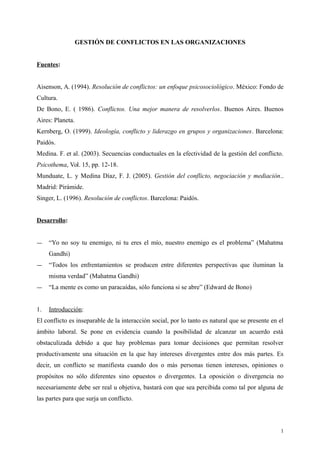 GESTIÓN DE CONFLICTOS EN LAS ORGANIZACIONES
Fuentes:
Aisenson, A. (1994). Resolución de conflictos: un enfoque psicosociológico. México: Fondo de
Cultura.
De Bono, E. ( 1986). Conflictos. Una mejor manera de resolverlos. Buenos Aires. Buenos
Aires: Planeta.
Kernberg, O. (1999). Ideología, conflicto y liderazgo en grupos y organizaciones. Barcelona:
Paidós.
Medina. F. et al. (2003). Secuencias conductuales en la efectividad de la gestión del conflicto.
Psicothema, Vol. 15, pp. 12-18.
Munduate, L. y Medina Díaz, F. J. (2005). Gestión del conflicto, negociación y mediación..
Madrid: Pirámide.
Singer, L. (1996). Resolución de conflictos. Barcelona: Paidós.
Desarrollo:
― “Yo no soy tu enemigo, ni tu eres el mío, nuestro enemigo es el problema” (Mahatma
Gandhi)
― “Todos los enfrentamientos se producen entre diferentes perspectivas que iluminan la
misma verdad” (Mahatma Gandhi)
― “La mente es como un paracaídas, sólo funciona si se abre” (Edward de Bono)
1. Introducción:
El conflicto es inseparable de la interacción social, por lo tanto es natural que se presente en el
ámbito laboral. Se pone en evidencia cuando la posibilidad de alcanzar un acuerdo está
obstaculizada debido a que hay problemas para tomar decisiones que permitan resolver
productivamente una situación en la que hay intereses divergentes entre dos más partes. Es
decir, un conflicto se manifiesta cuando dos o más personas tienen intereses, opiniones o
propósitos no sólo diferentes sino opuestos o divergentes. La oposición o divergencia no
necesariamente debe ser real u objetiva, bastará con que sea percibida como tal por alguna de
las partes para que surja un conflicto.
1
 