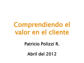 Comprendiendo el
valor en el cliente
Patricio Polizzi R.
Abril del 2012
 