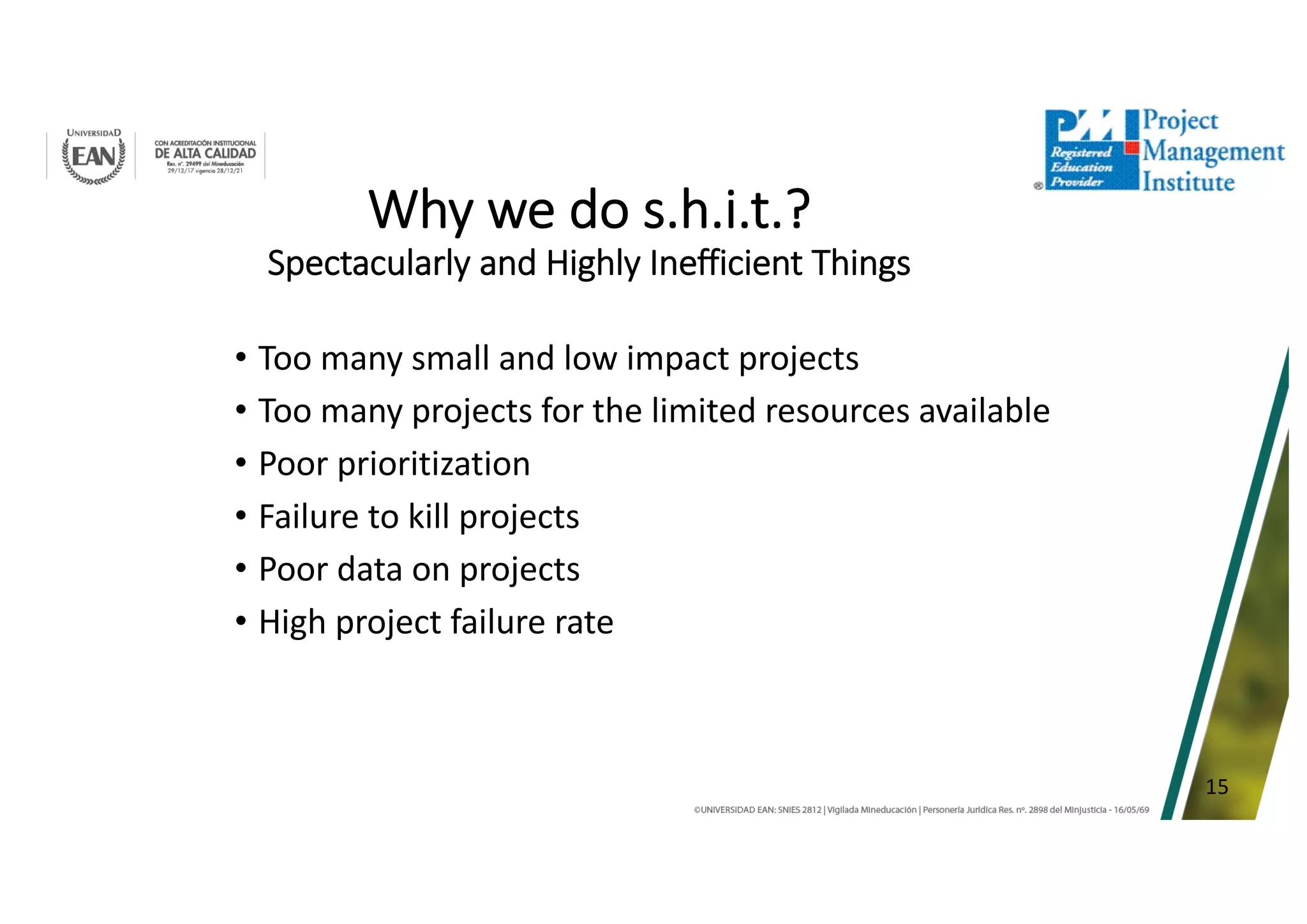 15
Why we do s.h.i.t.?
Spectacularly and Highly Inefficient Things
• Too many small and low impact projects
• Too many projects for the limited resources available
• Poor prioritization
• Failure to kill projects
• Poor data on projects
• High project failure rate
 