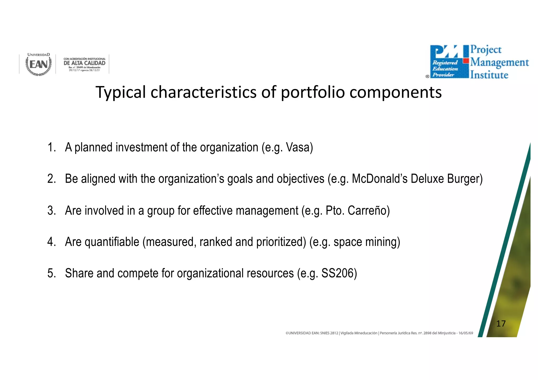 17
Typical characteristics of portfolio components
1. A planned investment of the organization (e.g. Vasa)
2. Be aligned with the organization’s goals and objectives (e.g. McDonald’s Deluxe Burger)
3. Are involved in a group for effective management (e.g. Pto. Carreño)
4. Are quantifiable (measured, ranked and prioritized) (e.g. space mining)
5. Share and compete for organizational resources (e.g. SS206)
 