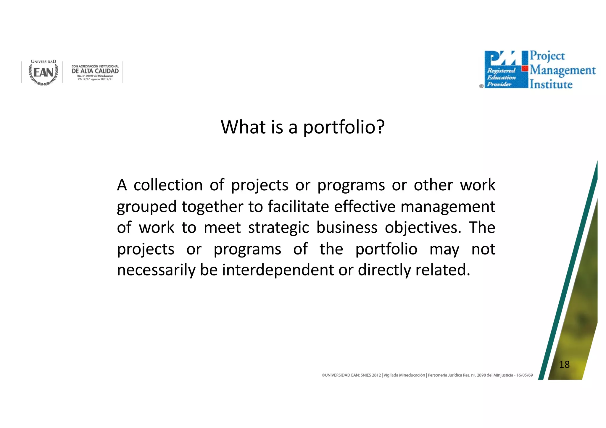 18
What is a portfolio?
A collection of projects or programs or other work
grouped together to facilitate effective management
of work to meet strategic business objectives. The
projects or programs of the portfolio may not
necessarily be interdependent or directly related.
 