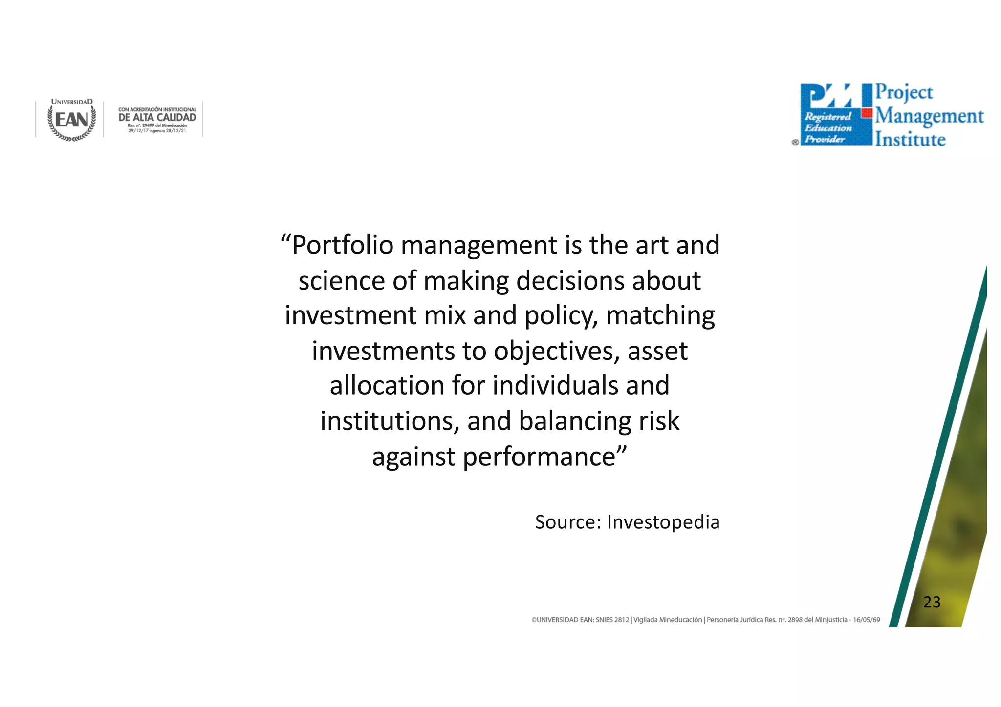 23
“Portfolio management is the art and
science of making decisions about
investment mix and policy, matching
investments to objectives, asset
allocation for individuals and
institutions, and balancing risk
against performance”
Source: Investopedia
 