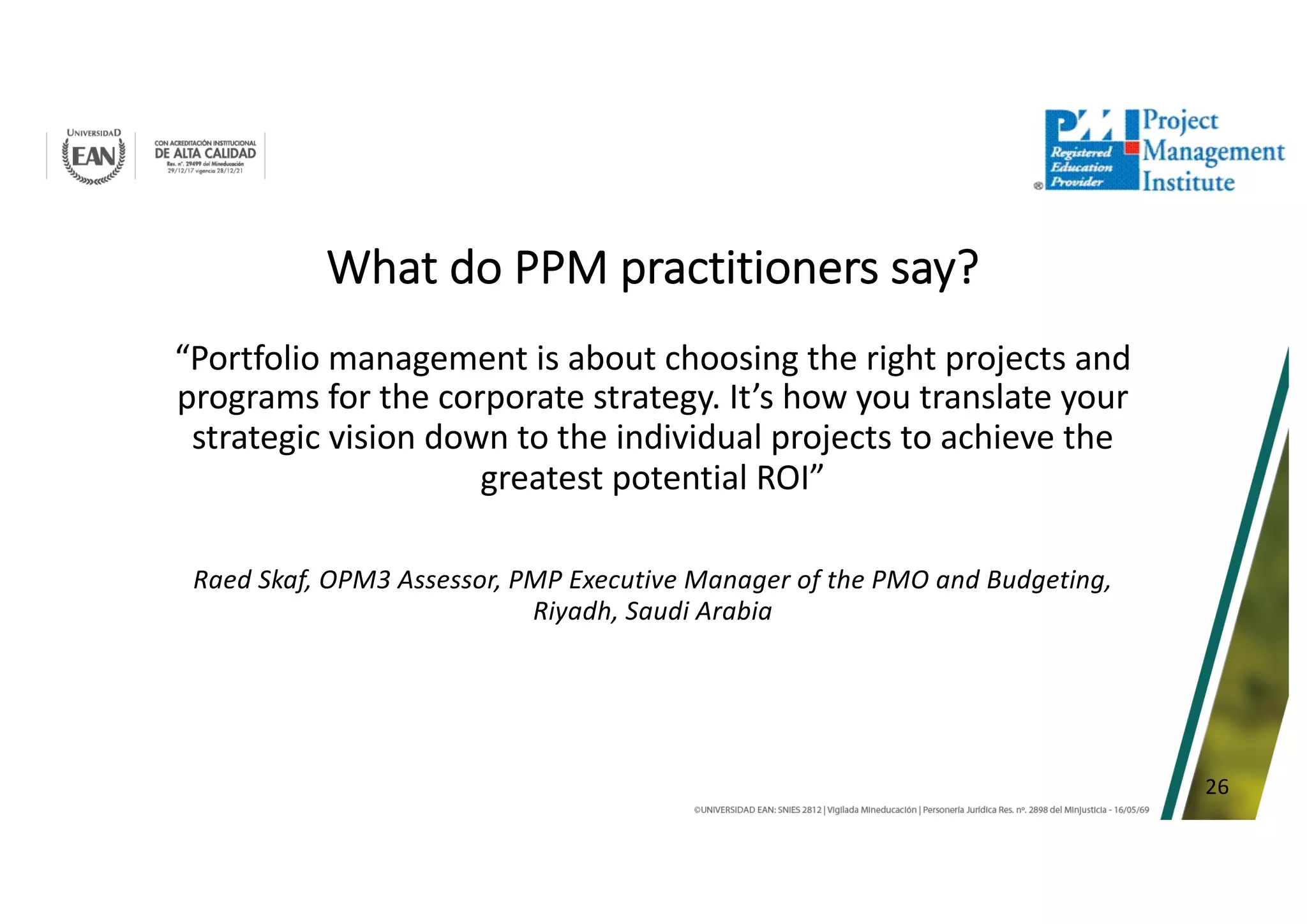 26
What do PPM practitioners say?
“Portfolio management is about choosing the right projects and
programs for the corporate strategy. It’s how you translate your
strategic vision down to the individual projects to achieve the
greatest potential ROI”
Raed Skaf, OPM3 Assessor, PMP Executive Manager of the PMO and Budgeting,
Riyadh, Saudi Arabia
 
