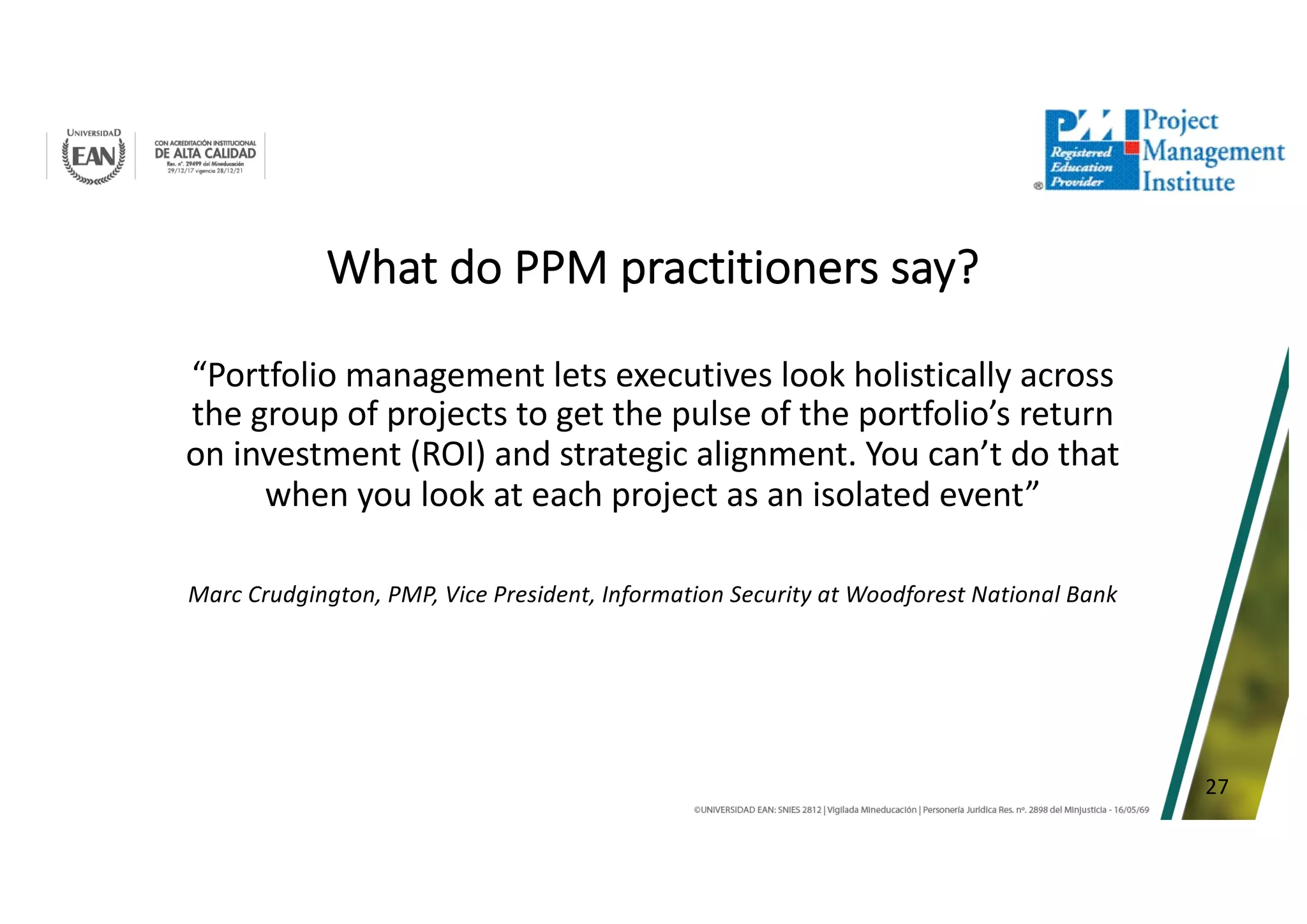 27
What do PPM practitioners say?
“Portfolio management lets executives look holistically across
the group of projects to get the pulse of the portfolio’s return
on investment (ROI) and strategic alignment. You can’t do that
when you look at each project as an isolated event”
Marc Crudgington, PMP, Vice President, Information Security at Woodforest National Bank
 