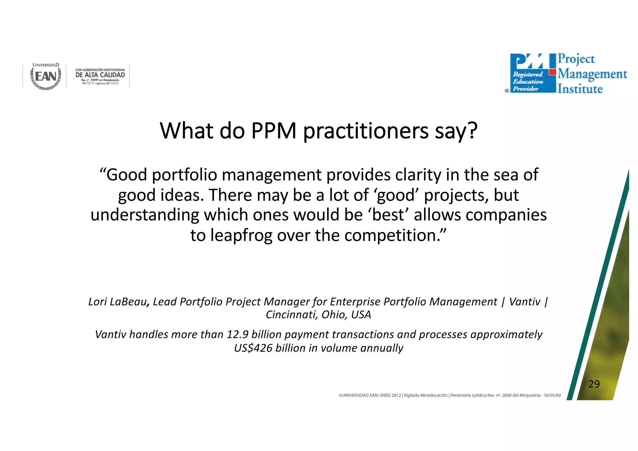 29
What do PPM practitioners say?
“Good portfolio management provides clarity in the sea of
good ideas. There may be a lot of ‘good’ projects, but
understanding which ones would be ‘best’ allows companies
to leapfrog over the competition.”
Lori LaBeau, Lead Portfolio Project Manager for Enterprise Portfolio Management | Vantiv |
Cincinnati, Ohio, USA
Vantiv handles more than 12.9 billion payment transactions and processes approximately
US$426 billion in volume annually
 