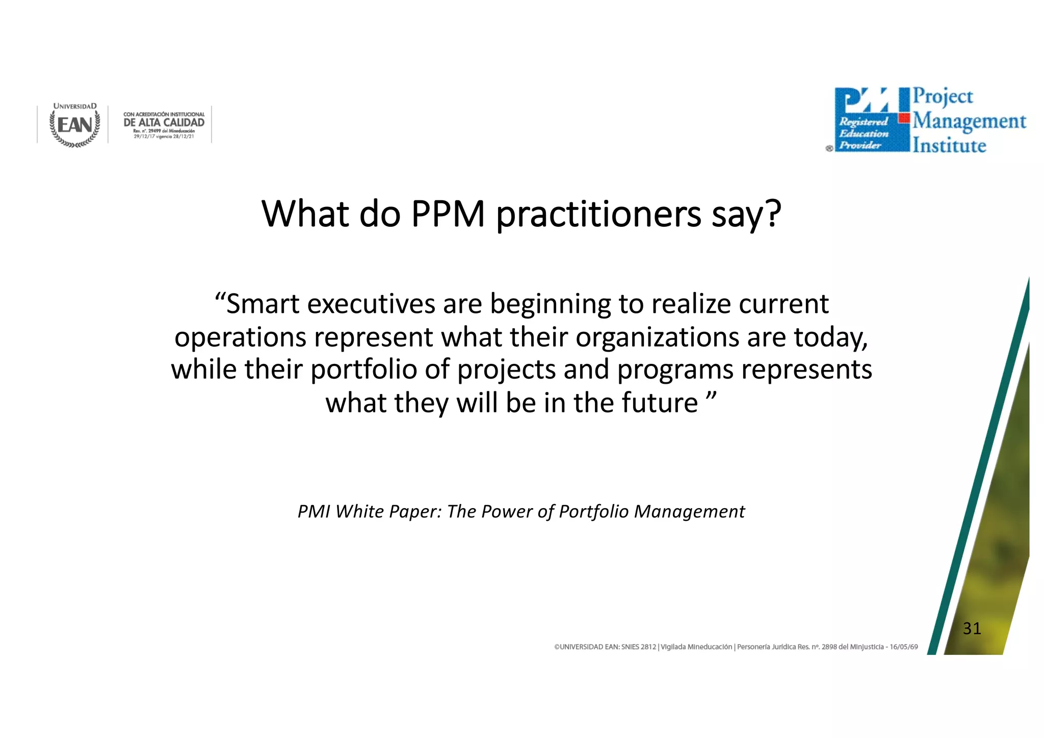 31
What do PPM practitioners say?
“Smart executives are beginning to realize current
operations represent what their organizations are today,
while their portfolio of projects and programs represents
what they will be in the future ”
PMI White Paper: The Power of Portfolio Management
 