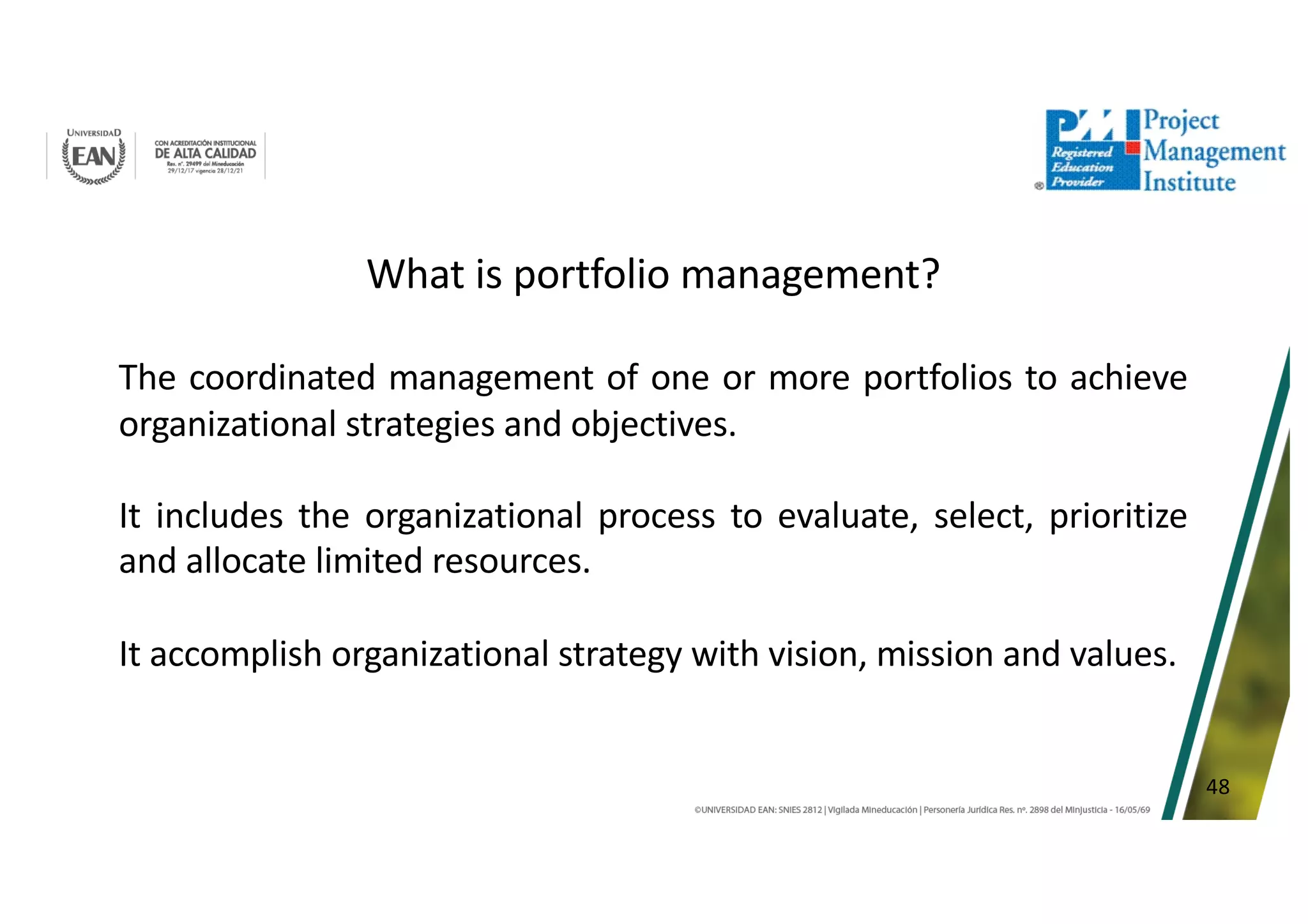 48
What is portfolio management?
The coordinated management of one or more portfolios to achieve
organizational strategies and objectives.
It includes the organizational process to evaluate, select, prioritize
and allocate limited resources.
It accomplish organizational strategy with vision, mission and values.
 