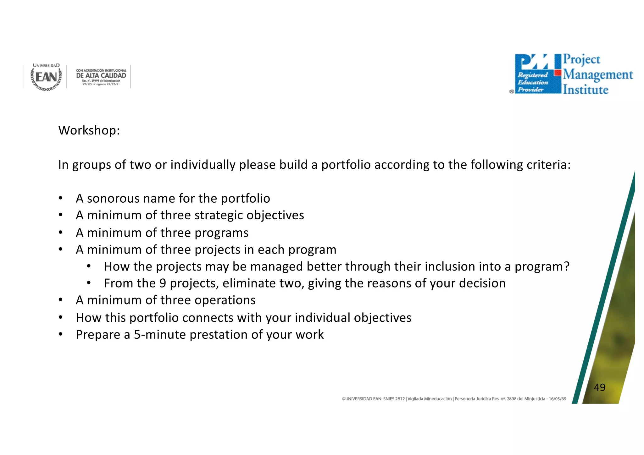 49
Workshop:
In groups of two or individually please build a portfolio according to the following criteria:
• A sonorous name for the portfolio
• A minimum of three strategic objectives
• A minimum of three programs
• A minimum of three projects in each program
• How the projects may be managed better through their inclusion into a program?
• From the 9 projects, eliminate two, giving the reasons of your decision
• A minimum of three operations
• How this portfolio connects with your individual objectives
• Prepare a 5-minute prestation of your work
 